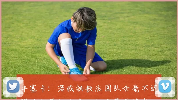 丰塞卡:若我执教法国队会毫不迟疑地征召托利索,但我尊重德尚