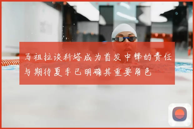 马祖拉谈科塔成为首发中锋的责任与期待夏季已明确其重要角色