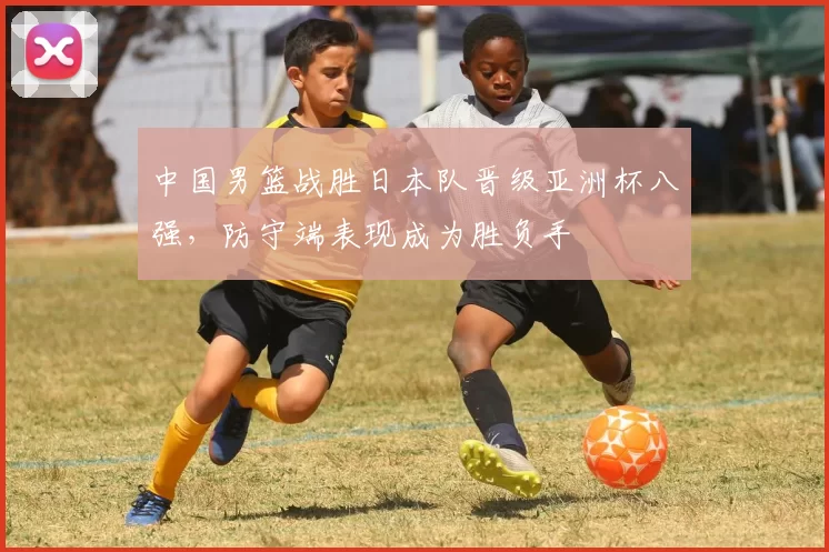 中国男篮战胜日本队晋级亚洲杯八强，防守端表现成为胜负手