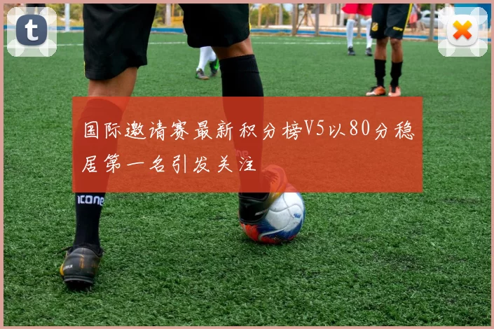 国际邀请赛最新积分榜V5以80分稳居第一名引发关注