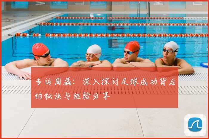 专访周磊：深入探讨足球成功背后的秘诀与经验分享