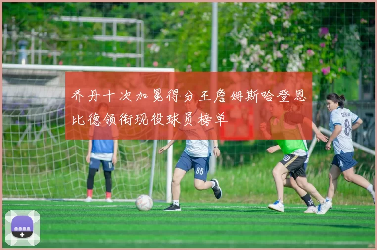 乔丹十次加冕得分王詹姆斯哈登恩比德领衔现役球员榜单