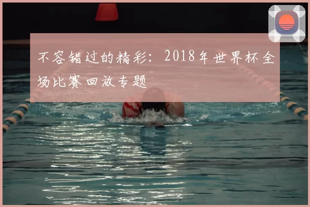 不容错过的精彩:2018年世界杯全场比赛回放专题