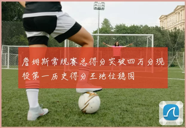 詹姆斯常规赛总得分突破四万分现役第一历史得分王地位稳固
