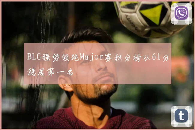 BLG强势领跑Major赛积分榜以61分稳居第一名