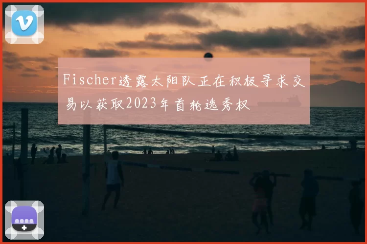 Fischer透露太阳队正在积极寻求交易以获取2023年首轮选秀权