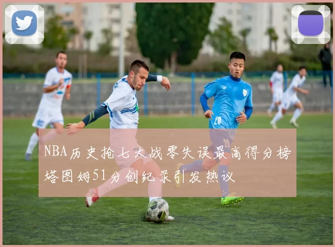 NBA历史抢七大战零失误最高得分榜塔图姆51分创纪录引发热议