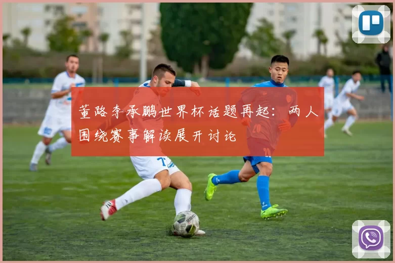 董路李承鹏世界杯话题再起：两人围绕赛事解读展开讨论