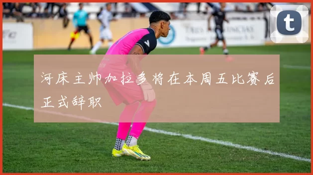 河床主帅加拉多将在本周五比赛后正式辞职