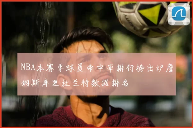 NBA本赛季球员命中率排行榜出炉詹姆斯库里杜兰特数据排名