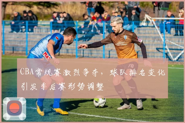 CBA常规赛激烈争夺，球队排名变化引发季后赛形势调整