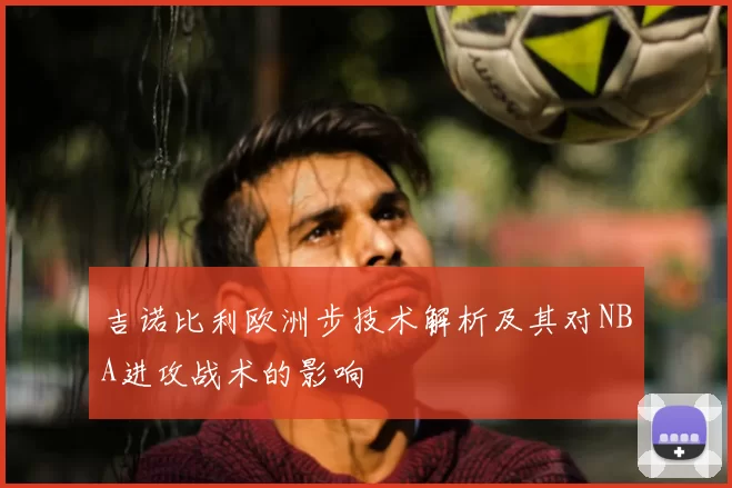 吉诺比利欧洲步技术解析及其对NBA进攻战术的影响