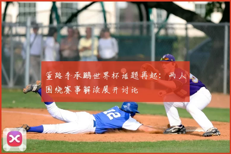 董路李承鹏世界杯话题再起：两人围绕赛事解读展开讨论