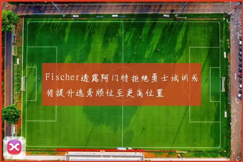 Fischer透露阿门特拒绝勇士试训或将提升选秀顺位至更高位置