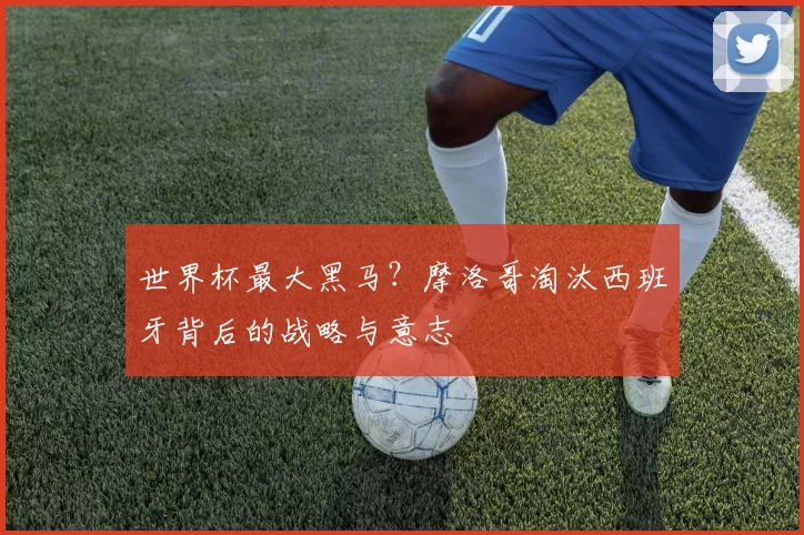 世界杯最大黑马?摩洛哥淘汰西班牙背后的战略与意志