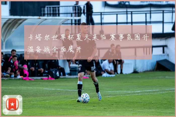 卡塔尔世界杯夏天来临 赛事氛围升温备战全面展开