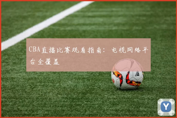 CBA直播比赛观看指南：电视网络平台全覆盖