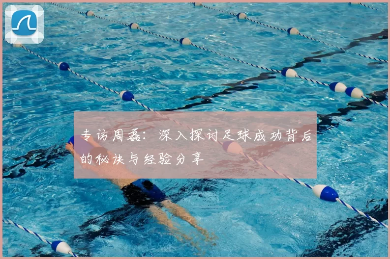 专访周磊：深入探讨足球成功背后的秘诀与经验分享