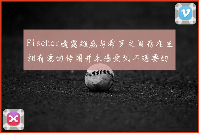 Fischer透露雄鹿与希罗之间存在互相有意的传闻并未感受到不想要的迹象