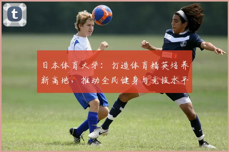 日本体育大学：打造体育精英培养新高地，推动全民健身与竞技水平双提升