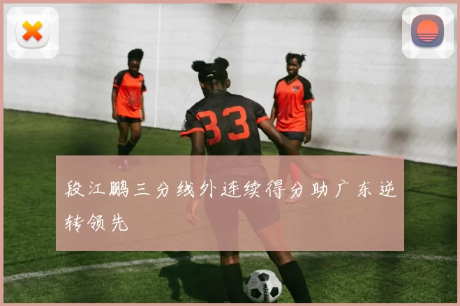 段江鹏三分线外连续得分助广东逆转领先