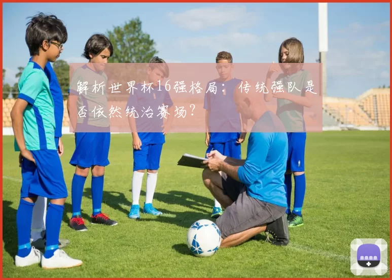 解析世界杯16强格局：传统强队是否依然统治赛场？