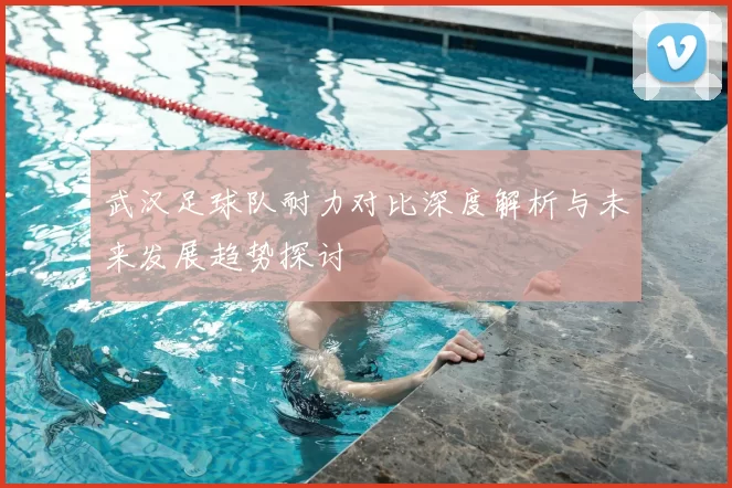 武汉足球队耐力对比深度解析与未来发展趋势探讨